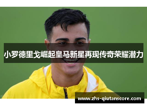 小罗德里戈崛起皇马新星再现传奇荣耀潜力